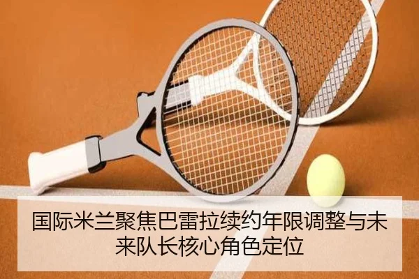 国际米兰聚焦巴雷拉续约年限调整与未来队长核心角色定位