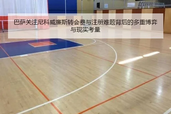 巴萨关注尼科威廉斯转会费与注册难题背后的多重博弈与现实考量