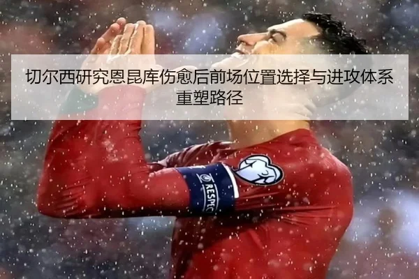 切尔西研究恩昆库伤愈后前场位置选择与进攻体系重塑路径